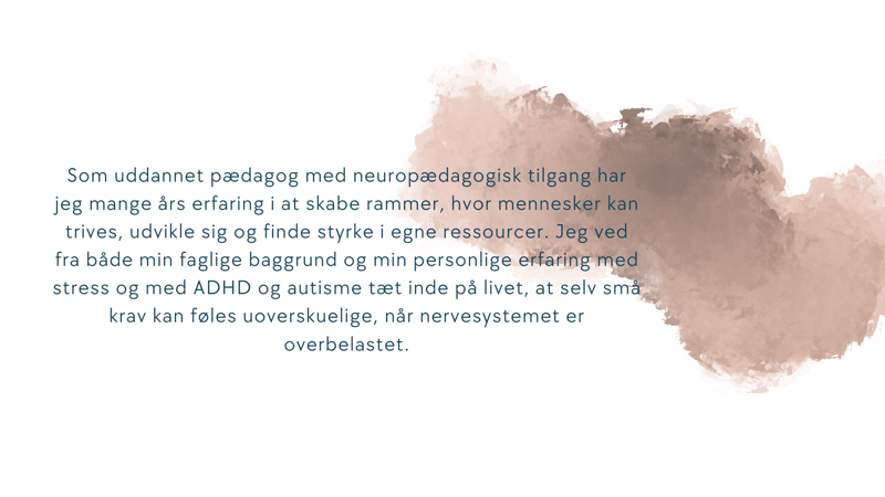 Som uddannet pædagog med neuropædagogisk tilgang har jeg mange års erfaring i at skabe rammer, hvor mennesker kan trives, udvikle sig og finde styrke i egne ressourcer. Jeg ved fra både min faglige baggrund og min personlige erfaring med stress, ADHD og autisme, at selv små krav kan føles uoverskuelige, når nervesystemet er overbelastet.