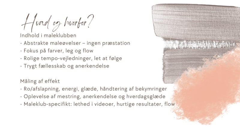 Indhold i maleklubben • Abstrakte maleøvelser – ingen præstation • Fokus på farver, leg og flow • Rolige tempo-vejledninger, let at følge • Trygt fællesskab og anerkendelse  Måling af effekt • Ro/afslapning, energi, glæde, håndtering af bekymringer • Oplevelse af mestring, anerkendelse og hverdagsglæde • Maleklub-specifikt: lethed i videoer, hurtige resultater, flow