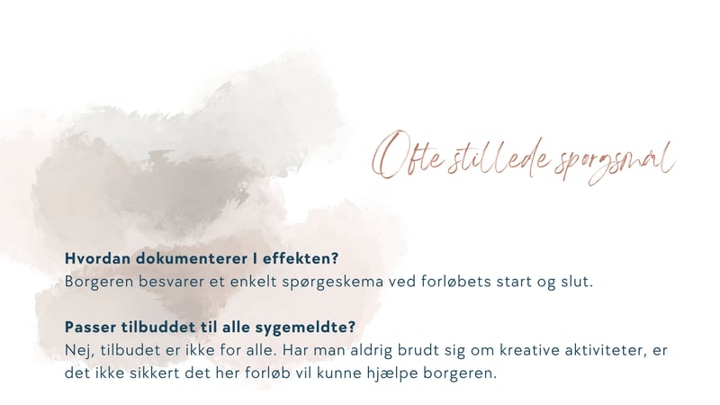  Hvordan dokumenterer I effekten? Borgeren besvarer et enkelt spørgeskema ved forløbets start og slut.   Passer tilbuddet til alle sygemeldte? Nej, tilbudet er ikke for alle. Har man aldrig brudt sig om kreative aktiviteter, er det ikke sikkert det her forløb vil kunne hjælpe borgeren.  Hvordan håndterer I data? Borgerens oplysninger deles ikke med nogen. Kommunen kan på forespørgsel få løbende opsummering af forløbets effekt. Ellers gives dette ved afslutning. Alle borgerens data tilhører borgeren og bliver slettet efter regler for GDPR  Kan vi starte i det små? Ja, selvfølgelig. Vi kan altid bare tage en måned af gangen. Vi tilpasser forløbet til den enkelte borger.