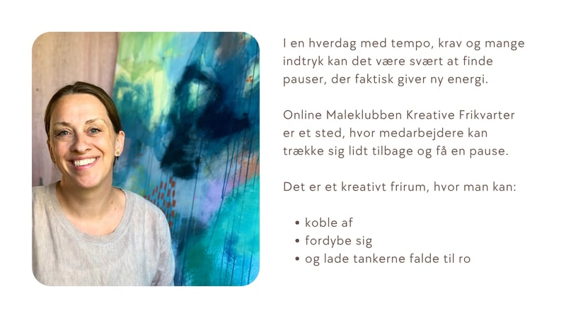 Et roligt, kreativt frirum &ndash; i eget tempo  I en hverdag med tempo, krav og mange indtryk kan det v&aelig;re sv&aelig;rt at finde pauser, der faktisk giver ny energi.  Online Maleklubben Kreative Frikvarter er et sted, hvor medarbejdere kan tr&aelig;kke sig lidt tilbage &mdash; uden at melde sig ud.  Det er et kreativt frirum, hvor man kan:  koble af fordybe sig og lade tankerne falde til ro