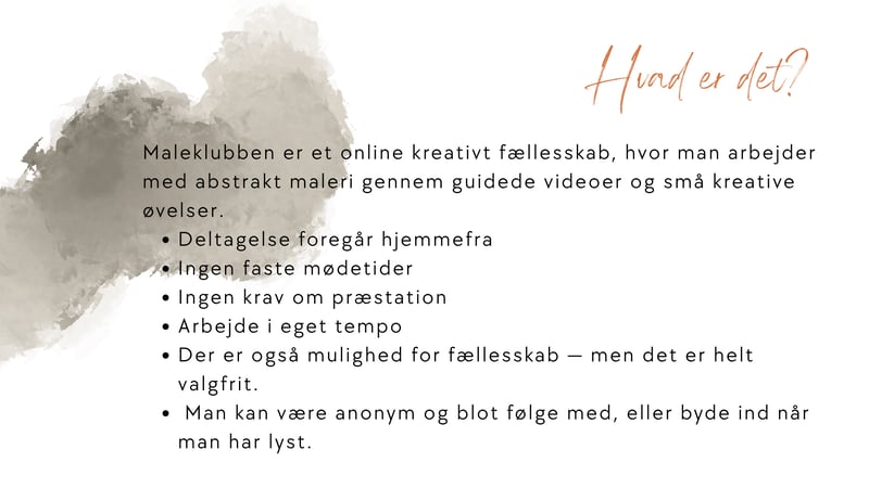 Maleklubben er et online kreativt f&aelig;llesskab, hvor man arbejder med abstrakt maleri gennem guidede videoer og sm&aring; kreative &oslash;velser.  Deltagelse foreg&aring;r hjemmefra Ingen faste m&oslash;detider Ingen krav om pr&aelig;station Arbejde i eget tempo  Der er ogs&aring; mulighed for f&aelig;llesskab &mdash; men det er helt valgfrit. Man kan v&aelig;re anonym og blot f&oslash;lge med, eller byde ind n&aring;r man har lyst.